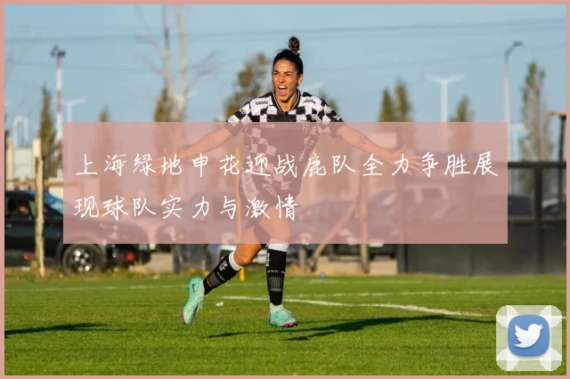 上海绿地申花迎战鹿队全力争胜展现球队实力与激情